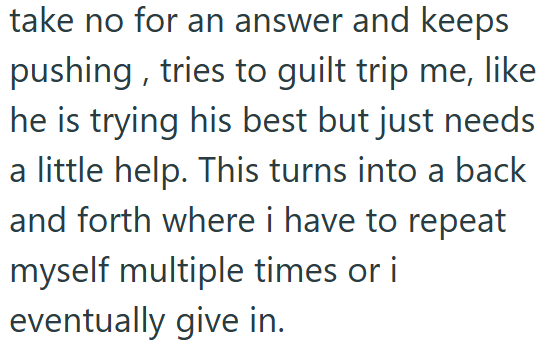 take no for an answer and keeps pushing, tries to guilt trip me, like he is trying his best but just needs a little help. This turns into a back and forth where i have to repeat myself multiple times or i eventually give in.