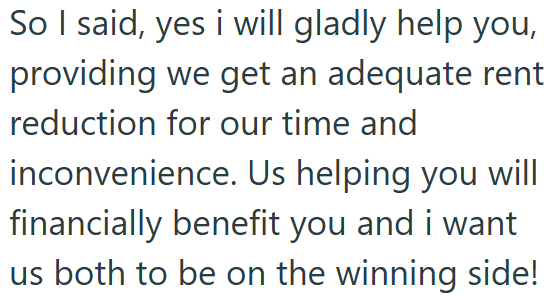 So I said, yes i will gladly help you, providing we get an adequate rent reduction for our time and inconvenience. Us helping you will financially benefit you and i want us both to be on the winning side!