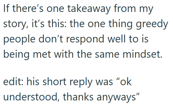 If there's one takeaway from my story, it's this: the one thing greedy people don't respond well to is being met with the same mindset. edit: his short reply was "ok understood, thanks anyways"