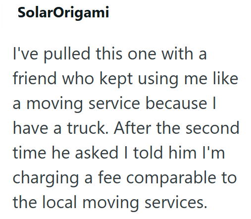 SolarOrigami I've pulled this one with a friend who kept using me like a moving service because I have a truck. After the second time he asked I told him I'm charging a fee comparable to the local moving services.