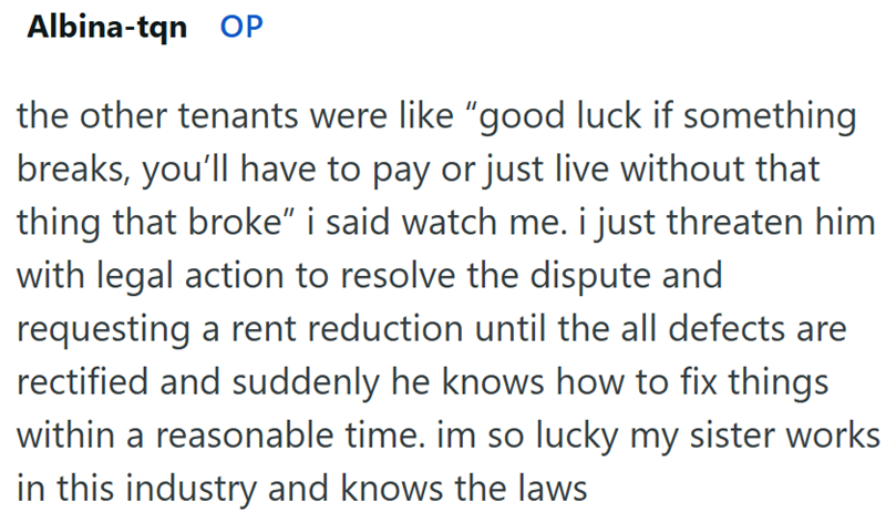 Albina-tqn OP the other tenants were like "good luck if something breaks, you'll have to pay or just live without that thing that broke" i said watch me. i just threaten him with legal action to resolve the dispute and requesting a rent reduction until the all defects are rectified and suddenly he knows how to fix things within a reasonable time. im so lucky my sister works in this industry and knows the laws