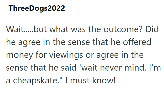 ThreeDogs2022 Wait.....but what was the outcome? Did he agree in the sense that he offered money for viewings or agree in the sense that he said 'wait never mind, I'm a cheapskate." I must know!