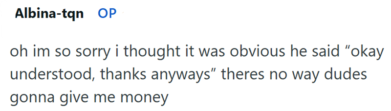 Albina-tqn OP oh im so sorry i thought it was obvious he said "okay understood, thanks anyways" theres no way dudes gonna give me money