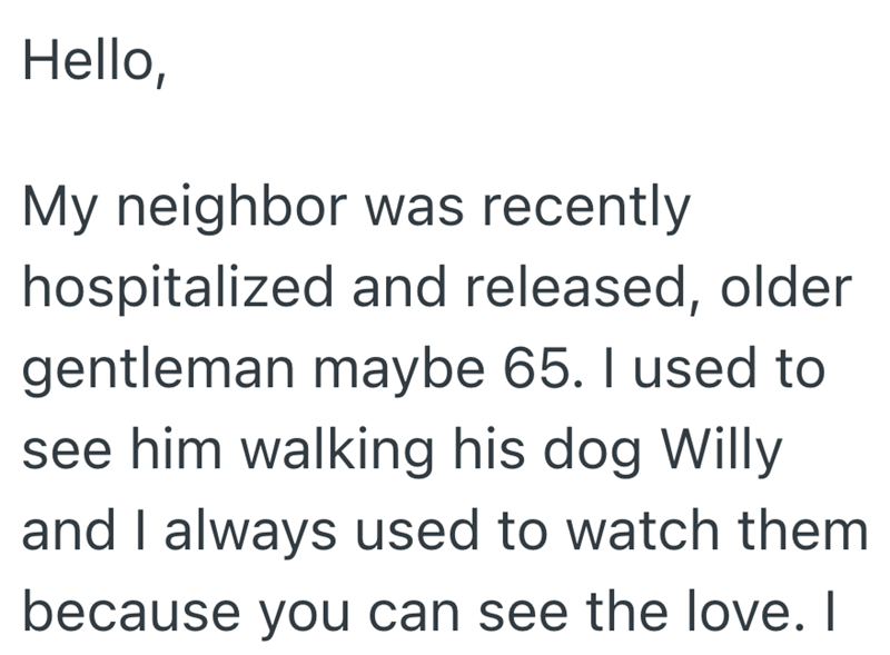Hello, My neighbor was recently hospitalized and released, older gentleman maybe 65. I used to see him walking his dog Willy and I always used to watch them because you can see the love. I