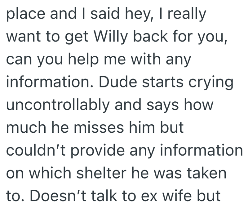 place and I said hey, I really want to get Willy back for you, can you help me with any information. Dude starts crying uncontrollably and says how much he misses him but couldn't provide any information on which shelter he was taken to. Doesn't talk to ex wife but