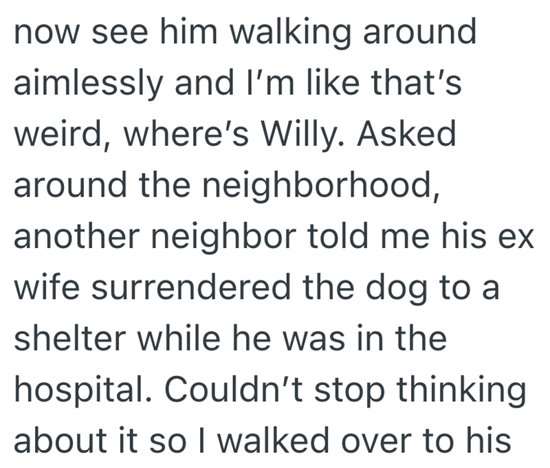 now see him walking around aimlessly and I'm like that's weird, where's Willy. Asked around the neighborhood, another neighbor told me his ex wife surrendered the dog to a shelter while he was in the hospital. Couldn't stop thinking about it so I walked over to his