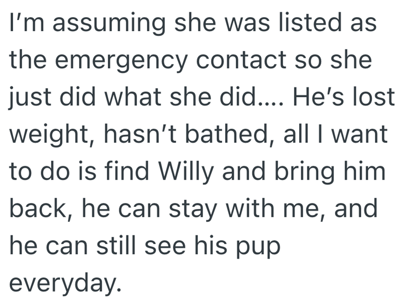 I'm assuming she was listed as the emergency contact so she just did what she did.... He's lost weight, hasn't bathed, all I want to do is find Willy and bring him back, he can stay with me, and he can still see his pup everyday.