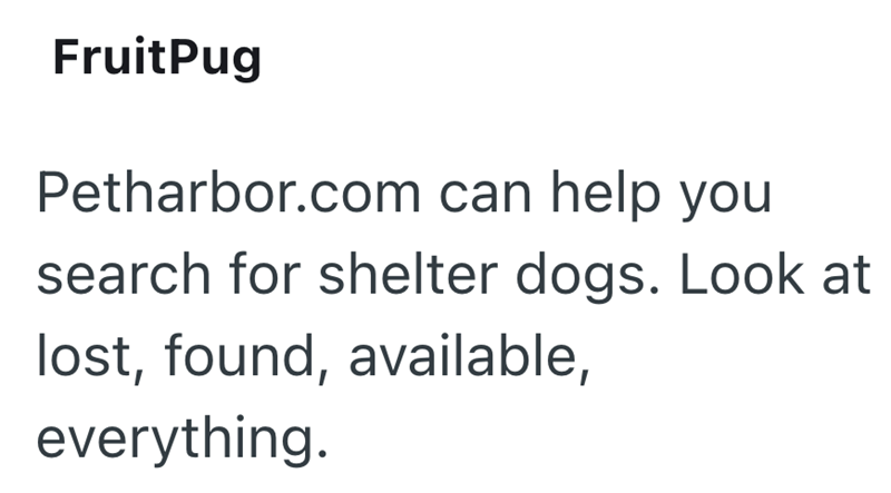 FruitPug Petharbor.com can help you search for shelter dogs. Look at lost, found, available, everything.