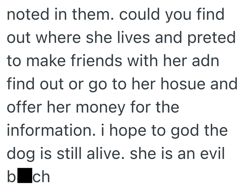 noted in them. could you find out where she lives and preted to make friends with her adn find out or go to her hosue and offer her money for the information. i hope to god the dog is still alive. she is an evil boch