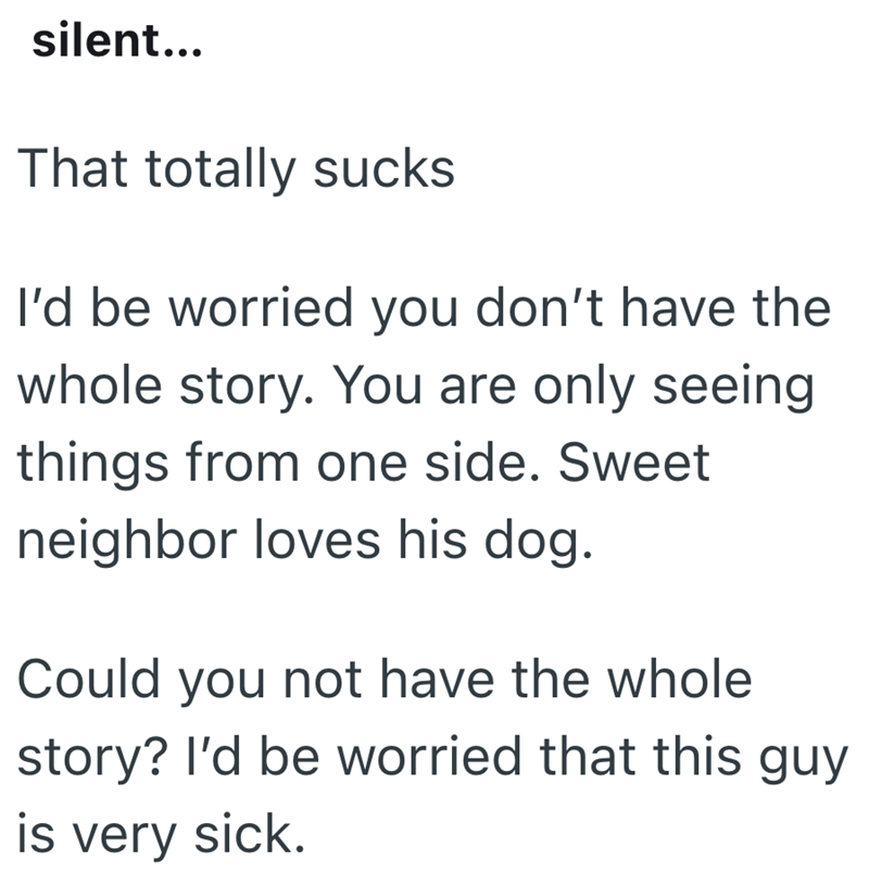 silent... That totally sucks I'd be worried you don't have the whole story. You are only seeing things from one side. Sweet neighbor loves his dog. Could you not have the whole story? I'd be worried that this guy is very sick.
