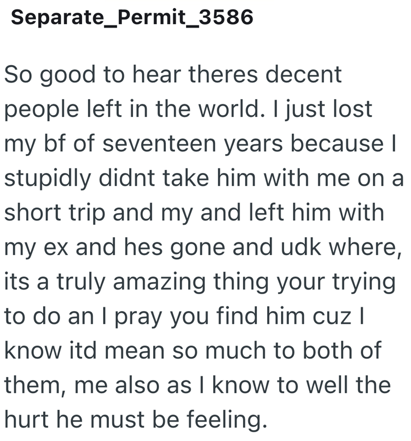 Separate_Permit_3586 So good to hear theres decent people left in the world. I just lost my bf of seventeen years because I stupidly didnt take him with me on a short trip and my and left him with my ex and hes gone and udk where, its a truly amazing thing your trying to do an I pray you find him cuz I know itd mean so much to both of them, me also as I know to well the hurt he must be feeling.