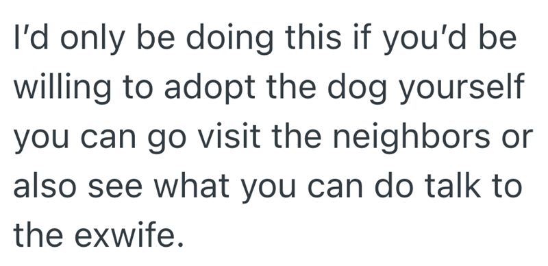 I'd only be doing this if you'd be willing to adopt the dog yourself you can go visit the neighbors or also see what you can do talk to the exwife.