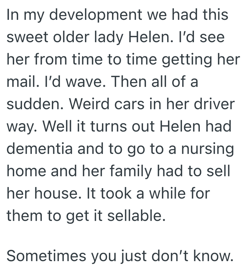 In my development we had this sweet older lady Helen. I'd see her from time to time getting her mail. I'd wave. Then all of a sudden. Weird cars in her driver way. Well it turns out Helen had dementia and to go to a nursing home and her family had to sell her house. It took a while for them to get it sellable. Sometimes you just don't know.
