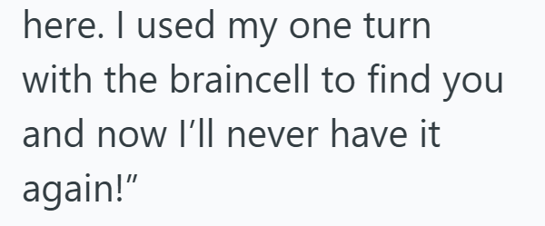 here. I used my one turn with the braincell to find you and now I'll never have it again!"