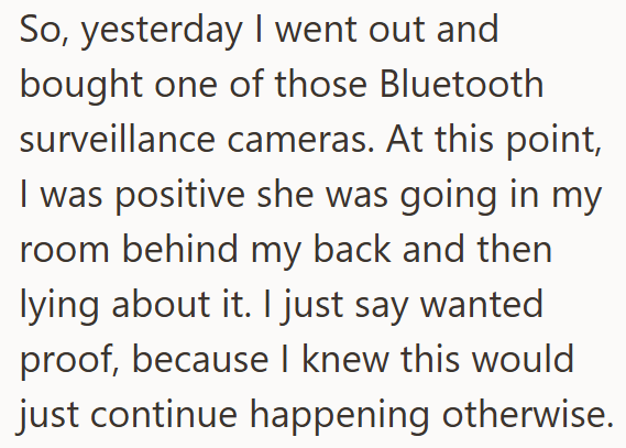 So, yesterday I went out and bought one of those Bluetooth surveillance cameras. At this point, I was positive she was going in my room behind my back and then lying about it. I just say wanted proof, because I knew this would just continue happening otherwise.