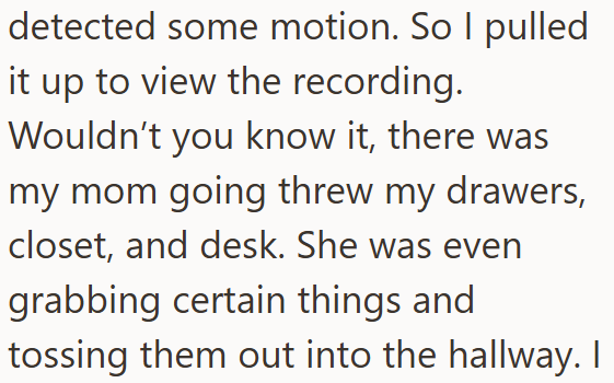 detected some motion. So I pulled it up to view the recording. Wouldn't you know it, there was my mom going threw my drawers, closet, and desk. She was even grabbing certain things and tossing them out into the hallway. I