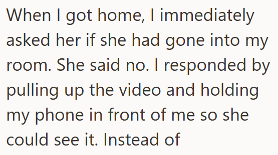 When I got home, I immediately asked her if she had gone into my room. She said no. I responded by pulling up the video and holding my phone in front of me so she could see it. Instead of