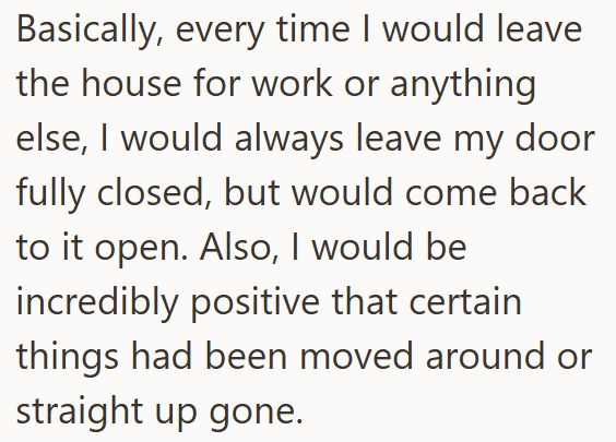 Basically, every time I would leave the house for work or anything else, I would always leave my door fully closed, but would come back to it open. Also, I would be incredibly positive that certain things had been moved around or straight up gone.