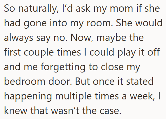 So naturally, I'd ask my mom if she had gone into my room. She would always say no. Now, maybe the first couple times I could play it off and me forgetting to close my bedroom door. But once it stated happening multiple times a week, I knew that wasn't the case.