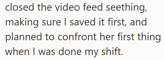 closed the video feed seething, making sure I saved it first, and planned to confront her first thing when I was done my shift.