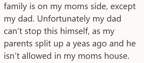 family is on my moms side, except my dad. Unfortunately my dad can't stop this himself, as my parents split up a yeas ago and he isn't allowed in my moms house.