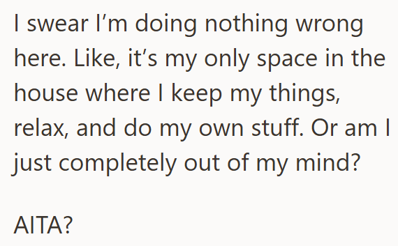 I swear I'm doing nothing wrong here. Like, it's my only space in the house where I keep my things, relax, and do my own stuff. Or am I just completely out of my mind? AITA?