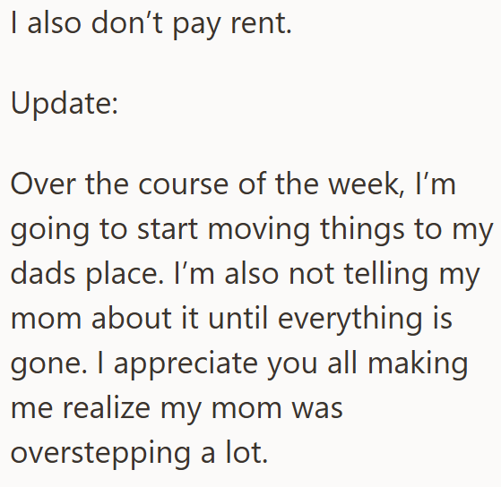 I also don't pay rent. Update: Over the course of the week, I'm going to start moving things to my dads place. I'm also not telling my mom about it until everything is gone. I appreciate you all making me realize my mom was overstepping a lot.