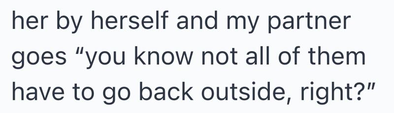 her by herself and my partner goes "you know not all of them have to go back outside, right?"