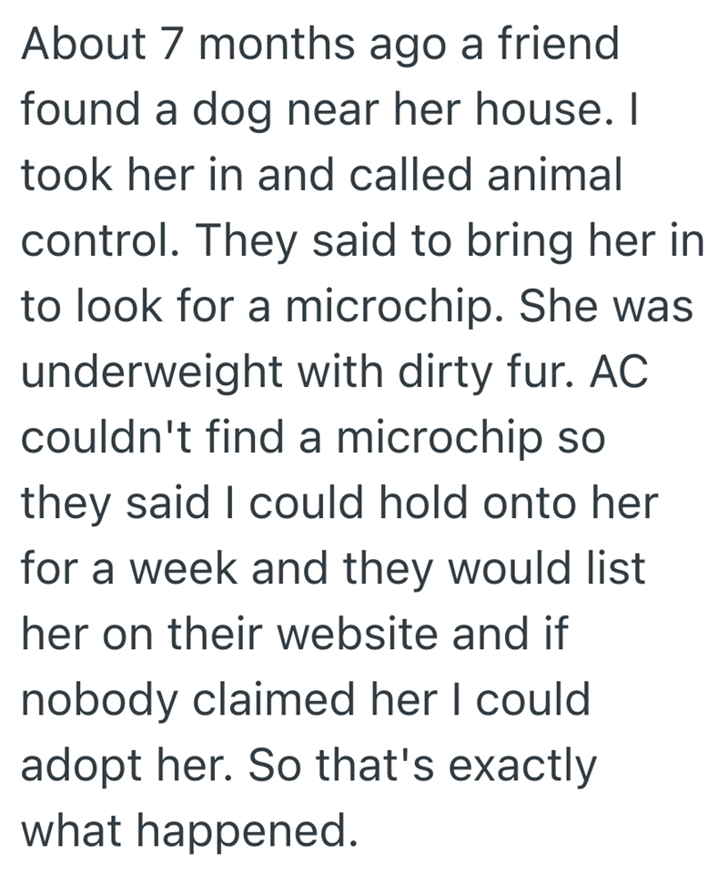 About 7 months ago a friend found a dog near her house. I took her in and called animal control. They said to bring her in to look for a microchip. She was underweight with dirty fur. AC couldn't find a microchip so they said I could hold onto her for a week and they would list her on their website and if nobody claimed her I could adopt her. So that's exactly what happened.