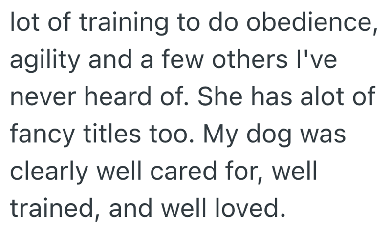lot of training to do obedience, agility and a few others I've never heard of. She has alot of fancy titles too. My dog was clearly well cared for, well trained, and well loved.