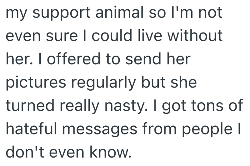 my support animal so I'm not even sure I could live without her. I offered to send her pictures regularly but she turned really nasty. I got tons of hateful messages from people I don't even know.