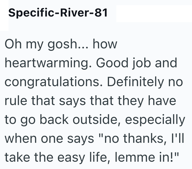 Specific-River-81 Oh my gosh... how heartwarming. Good job and congratulations. Definitely no rule that says that they have to go back outside, especially when one says "no thanks, I'll take the easy life, lemme in!"