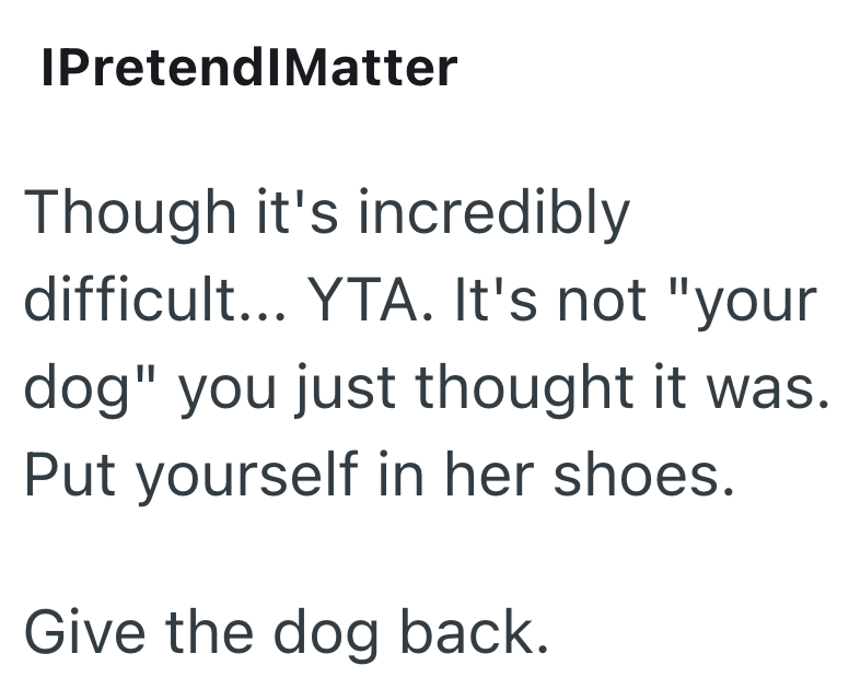 IPretendIMatter Though it's incredibly difficult... YTA. It's not "your dog" you just thought it was. Put yourself in her shoes. Give the dog back.