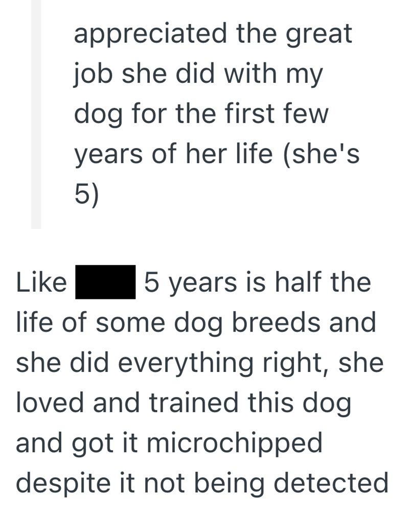 Like appreciated the great job she did with my dog for the first few years of her life (she's 5) 5 years is half the life of some dog breeds and she did everything right, she loved and trained this dog and got it microchipped despite it not being detected
