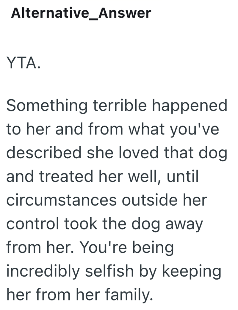 Alternative_Answer YTA. Something terrible happened to her and from what you've described she loved that dog and treated her well, until circumstances outside her control took the dog away from her. You're being incredibly selfish by keeping her from her family.