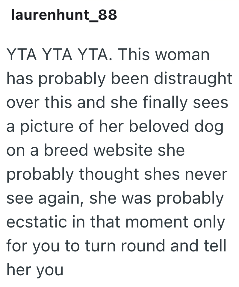 laurenhunt_88 YTA YTA YTA. This woman has probably been distraught over this and she finally sees a picture of her beloved dog on a breed website she probably thought shes never see again, she was probably ecstatic in that moment only for you to turn round and tell her you