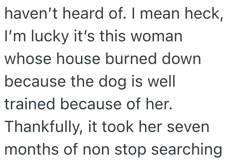 haven't heard of. I mean heck, I'm lucky it's this woman whose house burned down because the dog is well trained because of her. Thankfully, it took her seven months of non stop searching
