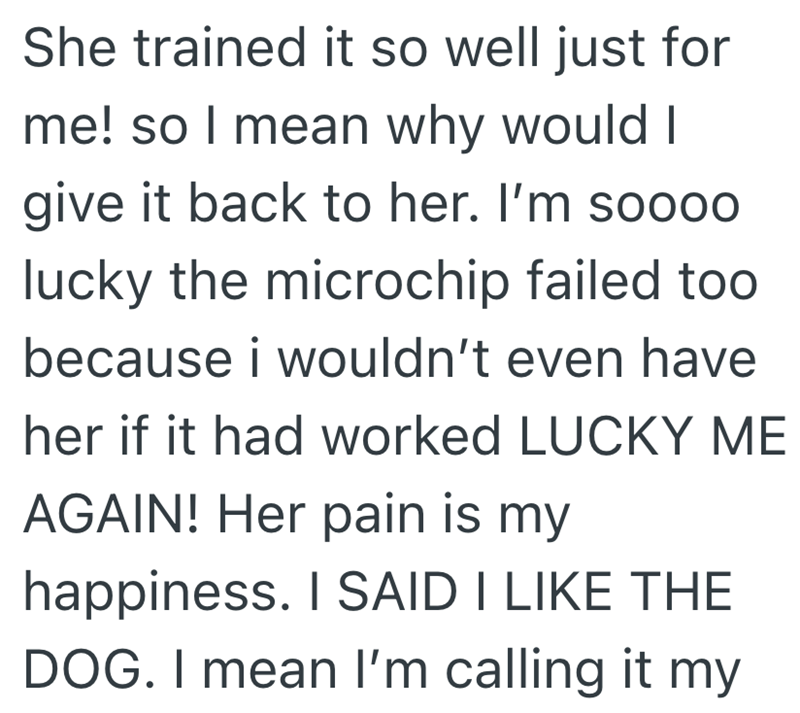 She trained it so well just for me! so I mean why would I give it back to her. I'm soo00 lucky the microchip failed too because i wouldn't even have her if it had worked LUCKY ME AGAIN! Her pain is my happiness. I SAID I LIKE THE DOG. I mean I'm calling it my