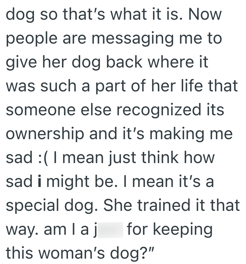 dog so that's what it is. Now people are messaging me to give her dog back where it was such a part of her life that someone else recognized its ownership and it's making me sad :( I mean just think how sad i might be. I mean it's a special dog. She trained it that way. am I a for keeping this woman's dog?"