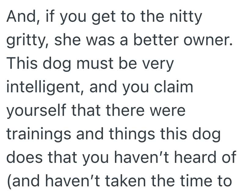 And, if you get to the nitty gritty, she was a better owner. This dog must be very intelligent, and you claim yourself that there were trainings and things this dog does that you haven't heard of (and haven't taken the time to