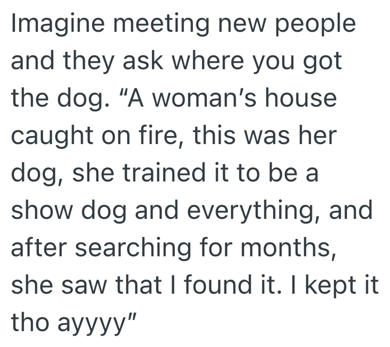 Imagine meeting new people and they ask where you got the dog. "A woman's house caught on fire, this was her dog, she trained it to be a show dog and everything, and after searching for months, she saw that I found it. I kept it tho ayyyy"