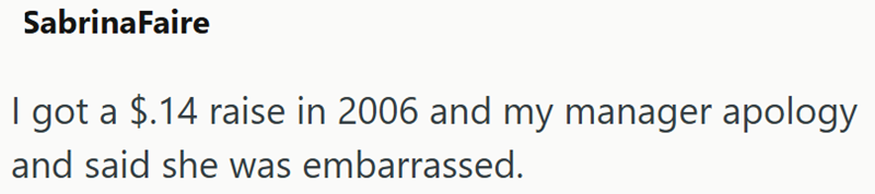 SabrinaFaire I got a $.14 raise in 2006 and my manager apology and said she was embarrassed.