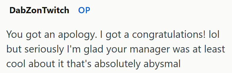 DabZonTwitch OP You got an apology. I got a congratulations! lol but seriously I'm glad your manager was at least cool about it that's absolutely abysmal