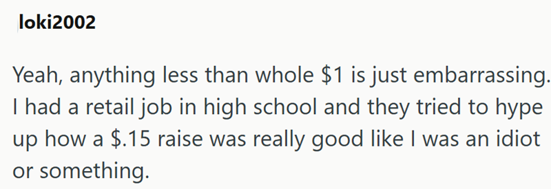 loki2002 Yeah, anything less than whole $1 is just embarrassing. I had a retail job in high school and they tried to hype up how a $.15 raise was really good like I was an idiot or something.