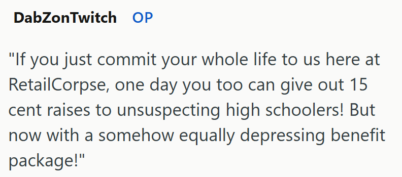 DabZonTwitch OP "If you just commit your whole life to us here at RetailCorpse, one day you too can give out 15 cent raises to unsuspecting high schoolers! But now with a somehow equally depressing benefit package!"