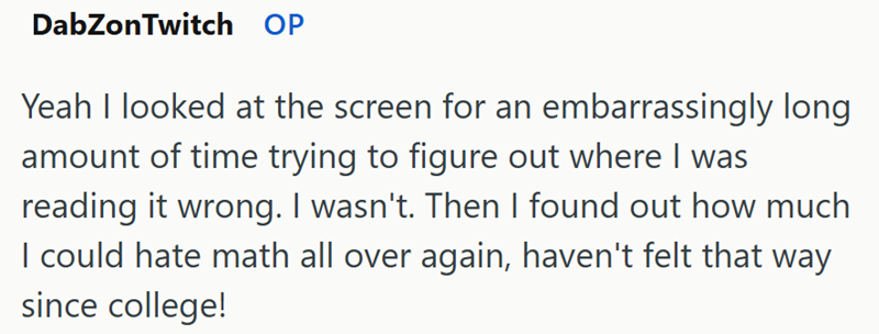DabZonTwitch OP Yeah I looked at the screen for an embarrassingly long amount of time trying to figure out where I was reading it wrong. I wasn't. Then I found out how much I could hate math all over again, haven't felt that way since college!
