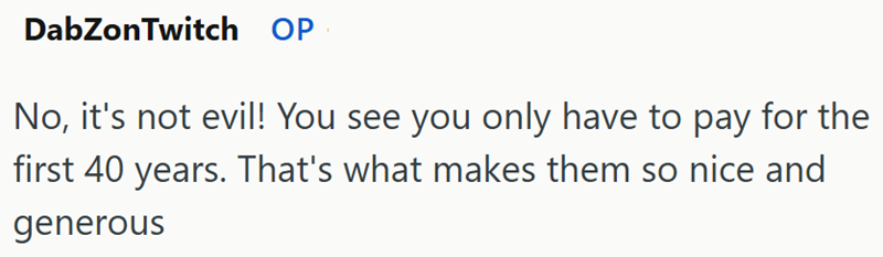 DabZon Twitch OP No, it's not evil! You see you only have to pay for the first 40 years. That's what makes them so nice and generous