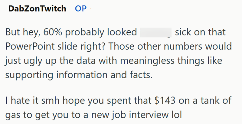 DabZonTwitch OP sick on that But hey, 60% probably looked PowerPoint slide right? Those other numbers would just ugly up the data with meaningless things like supporting information and facts. I hate it smh hope you spent that $143 on a tank of gas to get you to a new job interview lol