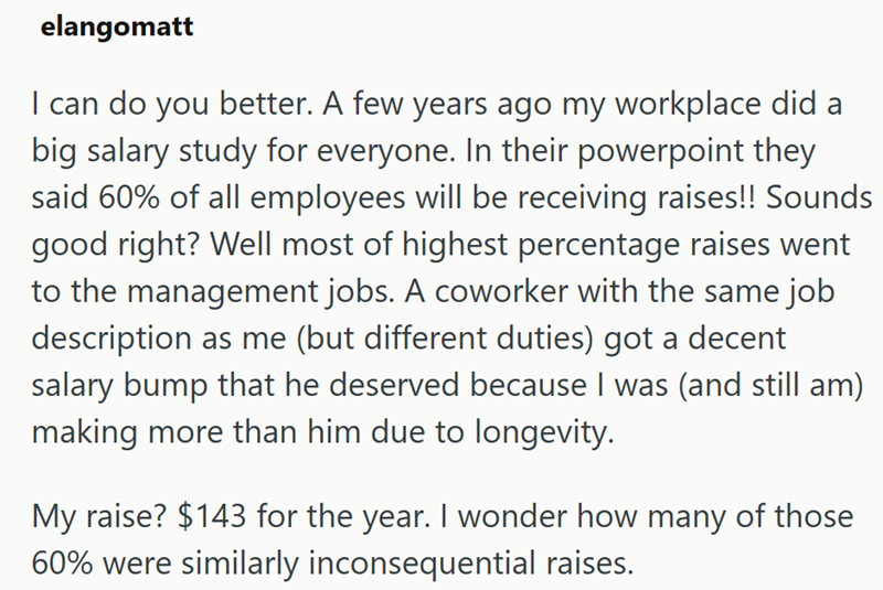 elangomatt I can do you better. A few years ago my workplace did a big salary study for everyone. In their powerpoint they said 60% of all employees will be receiving raises!! Sounds good right? Well most of highest percentage raises went to the management jobs. A coworker with the same job description as me (but different duties) got a decent salary bump that he deserved because I was (and still am) making more than him due to longevity. My raise? $143 for the year. I wonder how many of those 6