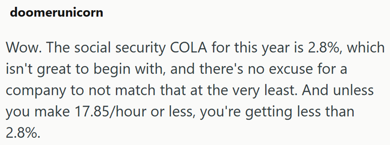 doomerunicorn Wow. The social security COLA for this year is 2.8%, which isn't great to begin with, and there's no excuse for a company to not match that at the very least. And unless you make 17.85/hour or less, you're getting less than 2.8%.